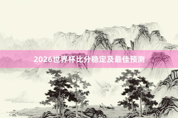 2026世界杯比分稳定及最佳预测