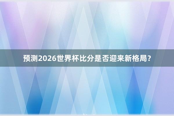 预测2026世界杯比分是否迎来新格局？
