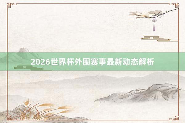 2026世界杯外围赛事最新动态解析