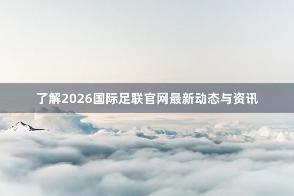 了解2026国际足联官网最新动态与资讯