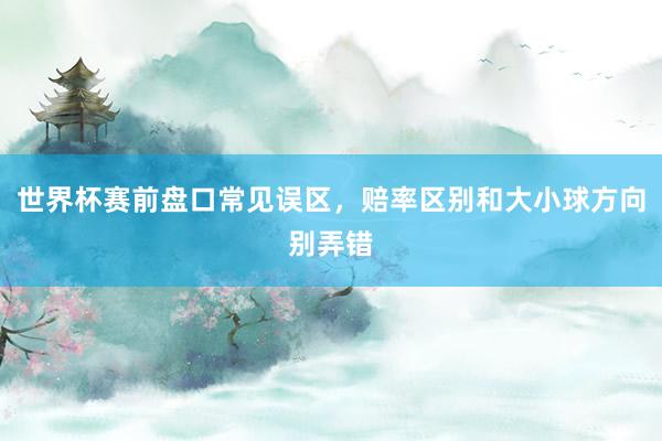 世界杯赛前盘口常见误区，赔率区别和大小球方向别弄错